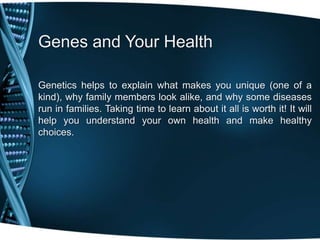 Genes and Your Health

Genetics helps to explain what makes you unique (one of a
kind), why family members look alike, and why some diseases
run in families. Taking time to learn about it all is worth it! It will
help you understand your own health and make healthy
choices.
 