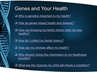 Genes and Your Health
 Why is genetics important to my health?

 How do genes impact health and disease?

 How can knowing my family history help me stay
  healthy?

 How do I collect my family history?

 How can my choices affect my health?

 Why should I bring this information to my healthcare
  provider?

 What are the chances my child will inherit a condition?
 