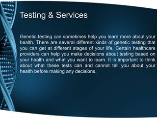 Testing & Services

Genetic testing can sometimes help you learn more about your
health. There are several different kinds of genetic testing that
you can get at different stages of your life. Certain healthcare
providers can help you make decisions about testing based on
your health and what you want to learn. It is important to think
about what these tests can and cannot tell you about your
health before making any decisions.
 