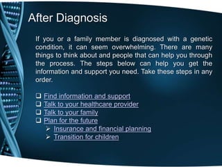 After Diagnosis
 If you or a family member is diagnosed with a genetic
 condition, it can seem overwhelming. There are many
 things to think about and people that can help you through
 the process. The steps below can help you get the
 information and support you need. Take these steps in any
 order.

    Find information and support
    Talk to your healthcare provider
    Talk to your family
    Plan for the future
      Insurance and financial planning
      Transition for children
 