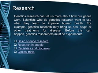 Research
Genetics research can tell us more about how our genes
work. Scientists who do genetics research want to use
what they learn to improve human health. For
example, genetics research may bring us new drugs or
other treatments for disease. Before this can
happen, genetics researchers must do experiments.

   Basic science research
   Research in people
   Registries and biobanks
   Clinical trials
 