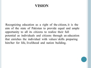 VISION
Recognizing education as a right of the citizen, it is the
aim of the state of Pakistan to provide equal and ample
opportunity to all its citizens to realize their full
potential as individuals and citizens through an education
that enriches the individual with values/ skills preparing
him/her for life, livelihood and nation building.
 