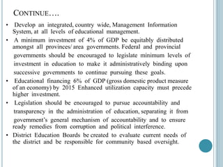 CONTINUE….
• Develop an integrated, country wide, Management Information
System, at all levels of educational management.
• A minimum investment of 4% of GDP be equitably distributed
amongst all provinces/ area governments. Federal and provincial
governments should be encouraged to legislate minimum levels of
investment in education to make it administratively binding upon
successive governments to continue pursuing these goals.
• Educational financing 6% of GDP (gross domestic product measure
of an economy) by 2015 Enhanced utilization capacity must precede
higher investment.
• Legislation should be encouraged to pursue accountability and
transparency in the administration of education, separating it from
government’s general mechanism of accountability and to ensure
ready remedies from corruption and political interference.
• District Education Boards be created to evaluate current needs of
the district and be responsible for community based oversight.
 