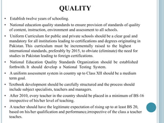 QUALITY
• Establish twelve years of schooling.
• National education quality standards to ensure provision of standards of quality
of content, instruction, environment and assessment to all schools.
• Uniform Curriculum for public and private schools should be a clear goal and
mandatory for all institutions leading to certifications and degrees originating in
Pakistan. This curriculum must be incrementally raised to the highest
international standards, preferably by 2015, to obviate (eliminate) the need for
studies in Pakistan leading to foreign certifications.
• National Education Quality Standards Organization should be established
forthwith. It should develop a National Testing System.
• A uniform assessment system in country up to Class XII should be a medium
term goal.
• Textbook development should be carefully structured and the process should
include subject specialists, teachers and managers.
• After 2010, every teacher in the country should be placed in a minimum of BS-16
irrespective of his/her level of teaching.
• A teacher should have the legitimate expectation of rising up to at least BS 20,
based on his/her qualification and performance,irrespective of the class a teacher
teaches.
 