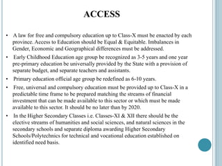 ACCESS
• A law for free and compulsory education up to Class-X must be enacted by each
province. Access to Education should be Equal & Equitable. Imbalances in
Gender, Economic and Geographical differences must be addressed.
• Early Childhood Education age group be recognized as 3-5 years and one year
pre-primary education be universally provided by the State with a provision of
separate budget, and separate teachers and assistants.
• Primary education official age group be redefined as 6-10 years.
• Free, universal and compulsory education must be provided up to Class-X in a
predictable time frame to be prepared matching the streams of financial
investment that can be made available to this sector or which must be made
available to this sector. It should be no later than by 2020.
• In the Higher Secondary Classes i.e. Classes-XI & XII there should be the
elective streams of humanities and social sciences, and natural sciences in the
secondary schools and separate diploma awarding Higher Secondary
Schools/Polytechnics for technical and vocational education established on
identified need basis.
 