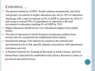 CONTINUE….
• The present initiatives of HEC should continue transparently and fairly
and greater investment in higher education may rise to 18% of education
financing with a total investment of 4% of GDP in education by 2010-11
and rising to around 24% of expenditure on education with total
investment in education reaching 6% of GDP by 2015.
• Higher education should not be over subsidized (support from public
funds).
• The role of education in Social Sciences in reducing conflicts from
society must be recognized and emphasized (stress upon).
• Institutional linkage with industry be created at the national and
sub-national levels to link specific industry associations with educational
institutions actively.
• A National Institute for Training & Research in Adult Literacy and Non
formal Basic Education be established with Literacy Resource Centres at
provincial and district levels.
 