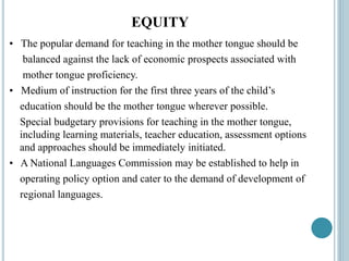 EQUITY
• The popular demand for teaching in the mother tongue should be
balanced against the lack of economic prospects associated with
mother tongue proficiency.
• Medium of instruction for the first three years of the child’s
education should be the mother tongue wherever possible.
Special budgetary provisions for teaching in the mother tongue,
including learning materials, teacher education, assessment options
and approaches should be immediately initiated.
• A National Languages Commission may be established to help in
operating policy option and cater to the demand of development of
regional languages.
 