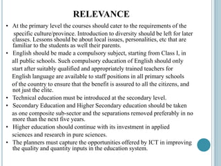 RELEVANCE
• At the primary level the courses should cater to the requirements of the
specific culture/province. Introduction to diversity should be left for later
classes. Lessons should be about local issues, personalities, etc that are
familiar to the students as well their parents.
• English should be made a compulsory subject, starting from Class I, in
all public schools. Such compulsory education of English should only
start after suitably qualified and appropriately trained teachers for
English language are available to staff positions in all primary schools
of the country to ensure that the benefit is assured to all the citizens, and
not just the elite.
• Technical education must be introduced at the secondary level.
• Secondary Education and Higher Secondary education should be taken
as one composite sub-sector and the separations removed preferably in no
more than the next five years.
• Higher education should continue with its investment in applied
sciences and research in pure sciences.
• The planners must capture the opportunities offered by ICT in improving
the quality and quantity inputs in the education system.
 