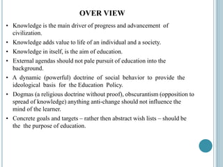 OVER VIEW
• Knowledge is the main driver of progress and advancement of
civilization.
• Knowledge adds value to life of an individual and a society.
• Knowledge in itself, is the aim of education.
• External agendas should not pale pursuit of education into the
background.
• A dynamic (powerful) doctrine of social behavior to provide the
ideological basis for the Education Policy.
• Dogmas (a religious doctrine without proof), obscurantism (opposition to
spread of knowledge) anything anti-change should not influence the
mind of the learner.
• Concrete goals and targets – rather then abstract wish lists – should be
the the purpose of education.
 