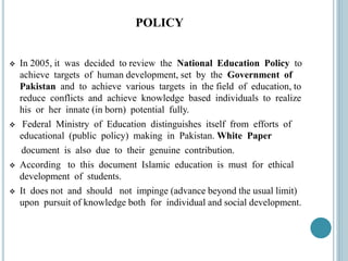 POLICY
 In 2005, it was decided to review the National Education Policy to
achieve targets of human development, set by the Government of
Pakistan and to achieve various targets in the field of education, to
reduce conflicts and achieve knowledge based individuals to realize
his or her innate (in born) potential fully.
 Federal Ministry of Education distinguishes itself from efforts of
educational (public policy) making in Pakistan. White Paper
document is also due to their genuine contribution.
 According to this document Islamic education is must for ethical
development of students.
 It does not and should not impinge (advance beyond the usual limit)
upon pursuit of knowledge both for individual and social development.
 