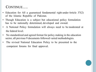 CONTINUE….
• Education for All a guaranteed fundamental right under Article 37(2)
of the Islamic Republic of Pakistan.
• Though Education is a subject but educational policy formulation
has to be nationally determined, developed and owned.
• A National Policy formulation will always need to be moderated at
the federal level.
• No standardized and agreed format for policy making in the education
sector, all previous 9 documents followed varied methodologies.
• The revised National Education Policy to be presented to the
competent forums for final approval.
 