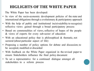 HIGLIGHTS OF THE WHITE PAPER
The White Paper has been developed:
• In view of the socio-economic development policies of the state and
international obligations through a evolutionary & participatory approach
• With the help of public and institutional incisive(ability to recognize)
reflective views gained through a broad participatory process
• Based on commonalities of views, reflective of hopes of the people
& views of experts for every sub-sector of education
• With an educational policy that is philosophical & thematic, not
sectoral (about particular aspect of life)
• Proposing a number of policy options for debate and discussion; to
be accepted, modified or discarded
• With feedback on the White Paper organized in the revised paper to
ensure Stakeholders influence the final policy document
• To set a representative for a continued dialogue amongst all
stakeholders in a reform process
 