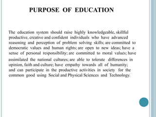 PURPOSE OF EDUCATION
The education system should raise highly knowledgeable, skillful
productive, creative and confident individuals who have advanced
reasoning and perception of problem solving skills; are committed to
democratic values and human rights; are open to new ideas; have a
sense of personal responsibility; are committed to moral values; have
assimilated the national cultures; are able to tolerate differences in
opinion, faith and culture; have empathy towards all of humanity;
and can participate in the productive activities in society for the
common good using Social and Physical Sciences and Technology.
 