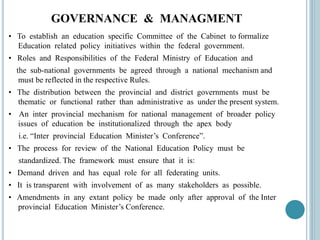 GOVERNANCE & MANAGMENT
• To establish an education specific Committee of the Cabinet to formalize
Education related policy initiatives within the federal government.
• Roles and Responsibilities of the Federal Ministry of Education and
the sub-national governments be agreed through a national mechanism and
must be reflected in the respective Rules.
• The distribution between the provincial and district governments must be
thematic or functional rather than administrative as under the present system.
• An inter provincial mechanism for national management of broader policy
issues of education be institutionalized through the apex body
i.e. “Inter provincial Education Minister’s Conference”.
• The process for review of the National Education Policy must be
standardized. The framework must ensure that it is:
• Demand driven and has equal role for all federating units.
• It is transparent with involvement of as many stakeholders as possible.
• Amendments in any extant policy be made only after approval of the Inter
provincial Education Minister’s Conference.
 