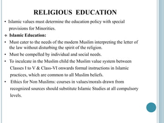 RELIGIOUS EDUCATION
• Islamic values must determine the education policy with special
provisions for Minorities.
 Islamic Education:
• Must cater to the needs of the modern Muslim interpreting the letter of
the law without disturbing the spirit of the religion.
• Must be compelled by individual and social needs.
• To inculcate in the Muslim child the Muslim value system between
Classes I to V & Class-VI onwards formal instructions in Islamic
practices, which are common to all Muslim beliefs.
• Ethics for Non Muslims: courses in values/morals drawn from
recognized sources should substitute Islamic Studies at all compulsory
levels.
 