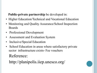 Public-private partnership be developed in:
• Higher Education/Technical and Vocational Education
• Monitoring and Quality Assurance/School Inspection
Boards
• Professional Development
• Assessment and Evaluation System
• Inclusive/Special Education
• School Education in areas where satisfactory private
sector infrastructure exists- Fee vouchers
Reference:
http://planipolis.iiep.unesco.org/
 