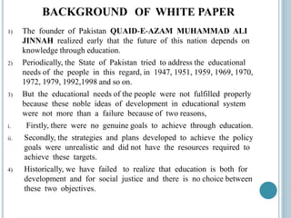 BACKGROUND OF WHITE PAPER
1) The founder of Pakistan QUAID-E-AZAM MUHAMMAD ALI
JINNAH realized early that the future of this nation depends on
knowledge through education.
2) Periodically, the State of Pakistan tried to address the educational
needs of the people in this regard, in 1947, 1951, 1959, 1969, 1970,
1972, 1979, 1992,1998 and so on.
3) But the educational needs of the people were not fulfilled properly
because these noble ideas of development in educational system
were not more than a failure because of two reasons,
i. Firstly, there were no genuine goals to achieve through education.
ii. Secondly, the strategies and plans developed to achieve the policy
goals were unrealistic and did not have the resources required to
achieve these targets.
4) Historically, we have failed to realize that education is both for
development and for social justice and there is no choice between
these two objectives.
 