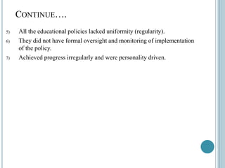 CONTINUE….
5) All the educational policies lacked uniformity (regularity).
6) They did not have formal oversight and monitoring of implementation
of the policy.
7) Achieved progress irregularly and were personality driven.
 