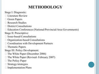 METHODOLOGY
Stage I: Diagnostic:
􀂃 Literature Review
􀂃 Green Papers
􀂃 Research Studies
􀂃 District Consultations
􀂃 Education Conferences (National/Provincial/Area Governments)
Stage II: Prescriptive:
􀂃 Issue-based Consultations
􀂃 Organization-based Consultations
􀂃 Coordination with Development Partners
􀂃 Thematic Papers
Stage III: Policy Development:
􀂃 The White Paper (December 2006)
􀂃 The White Paper (Revised- February 2007)
􀂃 The Policy Paper
􀂃 Strategy/strategies
􀂃 Implementation Plans
 