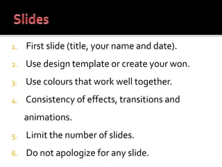 1. First slide (title, your name and date).
2. Use design template or create your won.
3. Use colours that work well together.
4. Consistency of effects, transitions and
animations.
5. Limit the number of slides.
6. Do not apologize for any slide.
 