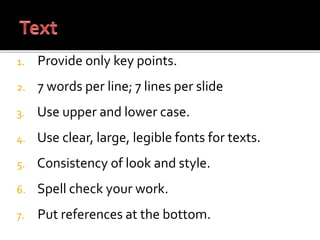 1. Provide only key points.
2. 7 words per line; 7 lines per slide
3. Use upper and lower case.
4. Use clear, large, legible fonts for texts.
5. Consistency of look and style.
6. Spell check your work.
7. Put references at the bottom.
 