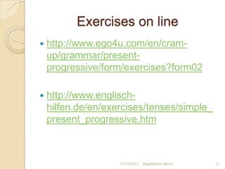 Exercises on line
   http://www.ego4u.com/en/cram-
    up/grammar/present-
    progressive/form/exercises?form02

   http://www.englisch-
    hilfen.de/en/exercises/tenses/simple_
    present_progressive.htm



                    15/10/2012   Magdalena Ullauri   11
 