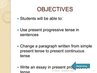 OBJECTIVES
   Students will be able to:

   Use present progressive tense in
    sentences

   Change a paragraph written from simple
    present tense to present continuous
    tense

                                   Beginning
   Write an essay in present progressive
                      15/10/2012   Magdalena Ullauri   2
 