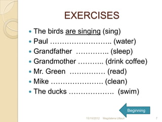 EXERCISES
 The birds are singing (sing)
 Paul …………………….. (water)
 Grandfather ………….. (sleep)
 Grandmother ……….. (drink coffee)
 Mr. Green …………… (read)
 Mike …………………. (clean)
 The ducks ………………. (swim)


                                                 Beginning
                15/10/2012   Magdalena Ullauri               7
 