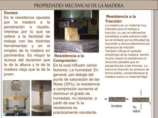 PROPIEDADES MECÁNICAS DE LA MADERA
Dureza:
Es la resistencia opuesta
por la madera a la
penetración o rayado.
Interesa por lo que se
refiere a la facilidad de
trabajo con las distintas
herramientas y en el
empleo de la madera en
pavimentos. Es mayor la
dureza del duramen que
la de la albura y la de la
madera vieja que la de la
joven.
Resistencia a la
Tracción:
La madera es un material muy
indicado para el trabajo a
tracción, su uso en elementos
sometidos a este esfuerzo sólo
se ve limitado por la dificultad de
transmitir a dichos elementos los
esfuerzos de tracción.
También influye el carácter
anisótropo de la madera, siendo
mucho mayor la resistencia en
dirección paralela que en
perpendicular a las mismas. La
rotura en tracción se produce de
forma súbita, comportándose la
madera como un material frágil
Resistencia a la
Compresión:
En la cual influyen varios
factores: La humedad: En
general, por debajo del
punto de saturación de las
fibras (30%), la resistencia
a compresión aumenta al
disminuir el grado de
humedad, no obstante, a
partir de ese % la
resistencia es
prácticamente constante.
 