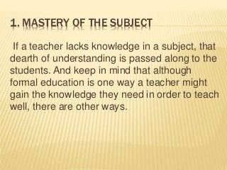 1. MASTERY OF THE SUBJECT
If a teacher lacks knowledge in a subject, that
dearth of understanding is passed along to the
students. And keep in mind that although
formal education is one way a teacher might
gain the knowledge they need in order to teach
well, there are other ways.
 