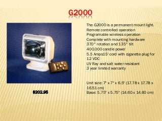 G2000
The G2000 is a permanent mount light.
Remote controlled operation
Programable wireless operation
Complete with mounting hardware
370° rotation and 135° tilt
400,000 candle power
5.5 Amps15' cord with cigarette plug for
12 VDC
UV Ray and salt water resistant
3 year limited warranty
Unit size: 7" x 7" x 6.5" (17.78 x 17.78 x
16.51 cm)
Base: 5.75" x 5.75" (14.60 x 14.60 cm)$202.95
 