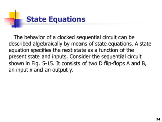 24
State Equations
The behavior of a clocked sequential circuit can be
described algebraically by means of state equations. A state
equation specifies the next state as a function of the
present state and inputs. Consider the sequential circuit
shown in Fig. 5-15. It consists of two D flip-flops A and B,
an input x and an output y.
 