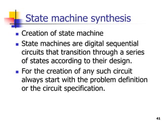 State machine synthesis
 Creation of state machine
 State machines are digital sequential
circuits that transition through a series
of states according to their design.
 For the creation of any such circuit
always start with the problem definition
or the circuit specification.
41
 