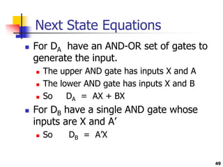 Next State Equations
 For DA have an AND-OR set of gates to
generate the input.
 The upper AND gate has inputs X and A
 The lower AND gate has inputs X and B
 So DA = AX + BX
 For DB have a single AND gate whose
inputs are X and A’
 So DB = A’X
49
 