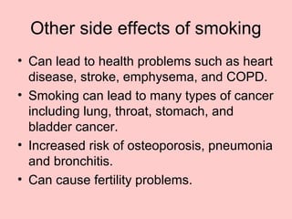 Other side effects of smoking
• Can lead to health problems such as heart
disease, stroke, emphysema, and COPD.
• Smoking can lead to many types of cancer
including lung, throat, stomach, and
bladder cancer.
• Increased risk of osteoporosis, pneumonia
and bronchitis.
• Can cause fertility problems.
 