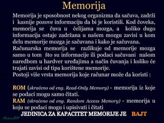 Memorija
Memorija je sposobnost nekog organizma da sačuva, zadrži
i kasnije pozove informaciju da bi je koristili. Kod čoveka,
memorija se čuva u ćelijama mozga, a koliko dugo
informacija ostaje zadržana u našem mozgu zavisi u kom
delu memorije mozga je sačuvana i kako je sačuvana.
Računarska memorija se razlikuje od memorije mozga
samo u tom što su informacije ili podaci sačuvani našom
naredbom u hardver uređajima a način čuvanja i koliko će
trajati zavisi od tipa korištene memorije.
Postoji više vrsta memorija koje računar može da koristi :
(skraćeno od eng. Read-Only Memory) - memorija iz koje
se podaci mogu samo čitati.
(skraćeno od eng. Random Access Memory) - memorija u
koju se podaci mogu i upisivati i čitati
 