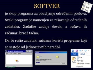 SOFTVER
je skup programa za obavljanje određenih poslova.
Svaki program je namenjen za rešavanje određenih
zadataka. Zadatke zadaje čovek, a rešava ih
računar, brzo i tačno.
Da bi rešio zadatak, računar koristi programe koji
se sastoje od jednostavnih naredbi.
 