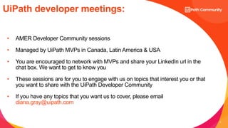 4
UiPath developer meetings:
• AMER Developer Community sessions
• Managed by UiPath MVPs in Canada, Latin America & USA
• You are encouraged to network with MVPs and share your LinkedIn url in the
chat box. We want to get to know you
• These sessions are for you to engage with us on topics that interest you or that
you want to share with the UiPath Developer Community
• If you have any topics that you want us to cover, please email
diana.gray@uipath.com
 