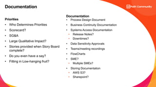 7
Priorities
Documentation
• Who Determines Priorities
• Scorecard?
• SG&A
• Large Qualitative Impact?
• Stories provided when Story Board
complete?
• Do you even have a say?
• Fitting in Low-hanging fruit?
• Process Design Document
• Business Continuity Documentation
• Systems Access Documentation
• Release Notes?
• Downtimes?
• Data Sensitivity Approvals
• Teams/meeting recordings
• FlowCharts
• SME?
• Multiple SMEs?
• Storing Documentation
• AWS S3?
• Sharepoint?
Documentation
 