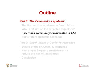 Outline
Part 1: The Coronavirus epidemic
• The Coronavirus epidemic in South Africa
• Why is SA not on the expected trajectory?
• How much community transmission in SA?
• Some future epidemic scenarios
Part 2: South Africa’s Covid-19 response
• Stages of the SA Covid-19 response
• Next steps: Stopping small flames to
reduce the risk of raging fires
• Conclusion
 