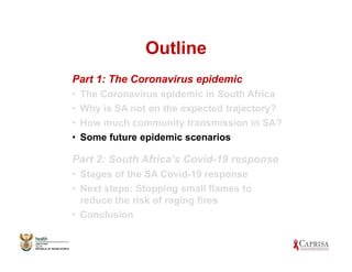 Outline
Part 1: The Coronavirus epidemic
• The Coronavirus epidemic in South Africa
• Why is SA not on the expected trajectory?
• How much community transmission in SA?
• Some future epidemic scenarios
Part 2: South Africa’s Covid-19 response
• Stages of the SA Covid-19 response
• Next steps: Stopping small flames to
reduce the risk of raging fires
• Conclusion
 