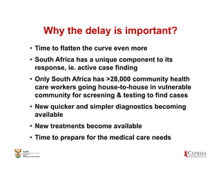 Why the delay is important?
• Time to flatten the curve even more
• South Africa has a unique component to its
response, ie. active case finding
• Only South Africa has >28,000 community health
care workers going house-to-house in vulnerable
community for screening & testing to find cases
• New quicker and simpler diagnostics becoming
available
• New treatments become available
• Time to prepare for the medical care needs
 