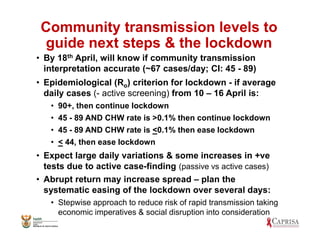 Community transmission levels to
guide next steps & the lockdown
• By 18th April, will know if community transmission
interpretation accurate (~67 cases/day; CI: 45 - 89)
• Epidemiological (Ro) criterion for lockdown - if average
daily cases (- active screening) from 10 – 16 April is:
• 90+, then continue lockdown
• 45 - 89 AND CHW rate is >0.1% then continue lockdown
• 45 - 89 AND CHW rate is <0.1% then ease lockdown
• < 44, then ease lockdown
• Expect large daily variations & some increases in +ve
tests due to active case-finding (passive vs active cases)
• Abrupt return may increase spread – plan the
systematic easing of the lockdown over several days:
• Stepwise approach to reduce risk of rapid transmission taking
economic imperatives & social disruption into consideration
 