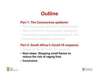 Outline
Part 1: The Coronavirus epidemic
• The Coronavirus epidemic in South Africa
• Why is SA not on the expected trajectory?
• How much community transmission in SA?
• Some future epidemic scenarios
Part 2: South Africa’s Covid-19 response
• Stages of the SA Covid-19 response
• Next steps: Stopping small flames to
reduce the risk of raging fires
• Conclusion
 