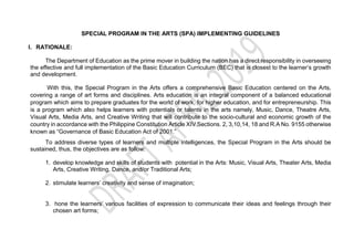 SPECIAL PROGRAM IN THE ARTS (SPA) IMPLEMENTING GUIDELINES
I. RATIONALE:
The Department of Education as the prime mover in building the nation has a direct responsibility in overseeing
the effective and full implementation of the Basic Education Curriculum (BEC) that is closest to the learner’s growth
and development.
With this, the Special Program in the Arts offers a comprehensive Basic Education centered on the Arts,
covering a range of art forms and disciplines. Arts education is an integral component of a balanced educational
program which aims to prepare graduates for the world of work, for higher education, and for entrepreneurship. This
is a program which also helps learners with potentials or talents in the arts namely, Music, Dance, Theatre Arts,
Visual Arts, Media Arts, and Creative Writing that will contribute to the socio-cultural and economic growth of the
country in accordance with the Philippine Constitution Article XIV Sections. 2, 3,10,14, 18 and R.A No. 9155 otherwise
known as “Governance of Basic Education Act of 2001.”
To address diverse types of learners and multiple intelligences, the Special Program in the Arts should be
sustained, thus, the objectives are as follow:
1. develop knowledge and skills of students with potential in the Arts: Music, Visual Arts, Theater Arts, Media
Arts, Creative Writing, Dance, and/or Traditional Arts;
2. stimulate learners’ creativity and sense of imagination;
3. hone the learners’ various facilities of expression to communicate their ideas and feelings through their
chosen art forms;
 