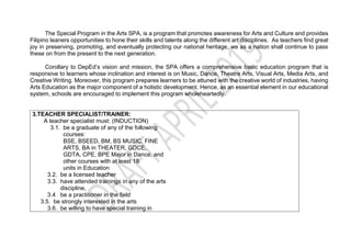 The Special Program in the Arts SPA, is a program that promotes awareness for Arts and Culture and provides
Filipino leaners opportunities to hone their skills and talents along the different art disciplines. As teachers find great
joy in preserving, promoting, and eventually protecting our national heritage, we as a nation shall continue to pass
these on from the present to the next generation.
Corollary to DepEd’s vision and mission, the SPA offers a comprehensive basic education program that is
responsive to learners whose inclination and interest is on Music, Dance, Theatre Arts, Visual Arts, Media Arts, and
Creative Writing. Moreover, this program prepares learners to be attuned with the creative world of industries, having
Arts Education as the major component of a holistic development. Hence, as an essential element in our educational
system, schools are encouraged to implement this program wholeheartedly.
3.TEACHER SPECIALIST/TRAINER:
A teacher specialist must: (INDUCTION)
3.1. be a graduate of any of the following
courses:
BSE, BSEED, BM, BS MUSIC, FINE
ARTS, BA in THEATER, GDCE,
GDTA, CPE, BPE Major in Dance, and
other courses with at least 18
units in Education
3.2. be a licensed teacher
3.3. have attended trainings in any of the arts
discipline,
3.4 be a practitioner in the field
3.5. be strongly interested in the arts
3.6. be willing to have special training in
 