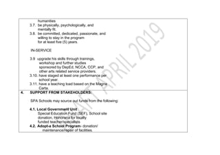 humanities
3.7. be physically, psychologically, and
mentally fit.
3.8. be committed, dedicated, passionate, and
willing to stay in the program
for at least five (5) years.
IN-SERVICE
3.9 upgrade his skills through trainings,
workshop and further studies
sponsored by DepEd, NCCA, CCP, and
other arts related service providers.
3.10. have staged at least one performance per
school year.
3.11. have a teaching load based on the Magna
Carta.
4. SUPPORT FROM STAKEHOLDERS:
SPA Schools may source out funds from the following:
4.1. Local Government Unit
Special Education Fund (SEF), School site
donation, Honoraria for locally
funded teacher/specialists
4.2. Adopt-a School Program- donation/
maintenance/repair of facilities.
 