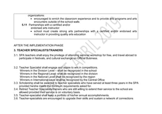 organizations:
 encouraged to enrich the classroom experience and to provide arts programs and arts
encounters outside of the school walls
5.11 Partnerships with a certified and/or
endorsed arts instructor:
 school must create strong arts partnerships with a certified and/or endorsed arts
instructor in providing quality arts education
AFTER THE IMPLEMENTATION PHASE
3. TEACHER SPECIALISTS/TRAINERS
3.1. SPA teachers shall enjoy the privilege of attending seminar-workshop for free, and travel abroad to
participate in festivals, and cultural exchange on Official Business.
3.2. Teacher Specialist shall engage and aspire to win in competitions.
Winners in the Division Level – shall be recognized in the school
Winners in the Regional Level- shall be recognized in the division
Winners in the National Level shall be recognized by the region
Winners in International Level shall be recognized by the Central Office
3.3. Scholarship shall be awarded to teacher specialists who have served at least three years in the SPA
provided he/she meets the minimum requirements asked for.
3.4. Retired Teacher Specialists/trainers who are still willing to extend their service to the school are
allowed provided their service is on voluntary basis.
3.5. Teacher-specialist shall keep a portfolio of his/her annual accomplishments.
3.6. Teacher-specialists are encouraged to upgrade their skills and sustain a network of connections
 