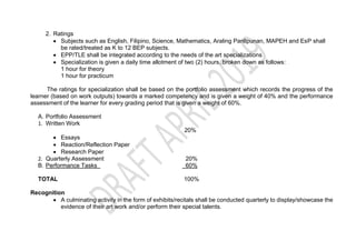 2. Ratings
 Subjects such as English, Filipino, Science, Mathematics, Araling Panlipunan, MAPEH and EsP shall
be rated/treated as K to 12 BEP subjects.
 EPP/TLE shall be integrated according to the needs of the art specializations
 Specialization is given a daily time allotment of two (2) hours, broken down as follows:
1 hour for theory
1 hour for practicum
The ratings for specialization shall be based on the portfolio assessment which records the progress of the
learner (based on work outputs) towards a marked competency and is given a weight of 40% and the performance
assessment of the learner for every grading period that is given a weight of 60%.
A. Portfolio Assessment
1. Written Work
20%
 Essays
 Reaction/Reflection Paper
 Research Paper
2. Quarterly Assessment 20%
B. Performance Tasks 60%
TOTAL 100%
Recognition
 A culminating activity in the form of exhibits/recitals shall be conducted quarterly to display/showcase the
evidence of their art work and/or perform their special talents.
 