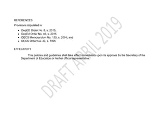 REFERENCES
Provisions stipulated in
 DepED Order No. 8, s. 2015;
 DepEd Order No. 40, s. 2015
 DECS Memorandum No. 135, s. 2001; and
 DECS Order No. 40, s. 1995
EFFECTIVITY
This policies and guidelines shall take effect immediately upon its approval by the Secretary of the
Department of Education or his/her official representative.
 